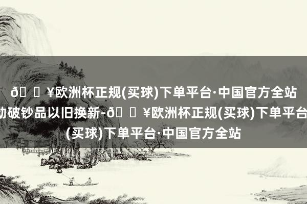 🔥欧洲杯正规(买球)下单平台·中国官方全站将更随心度激动破钞品以旧换新-🔥欧洲杯正规(买球)下单平台·中国官方全站