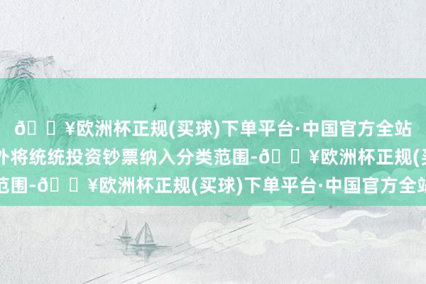 🔥欧洲杯正规(买球)下单平台·中国官方全站《见解》除荒芜情形外将统统投资钞票纳入分类范围-🔥欧洲杯正规(买球)下单平台·中国官方全站