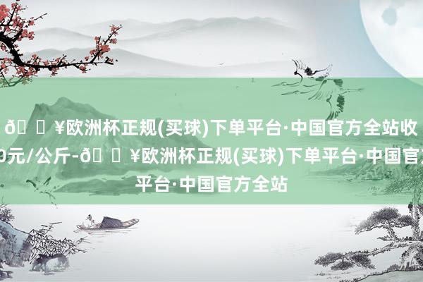 🔥欧洲杯正规(买球)下单平台·中国官方全站收支3.90元/公斤-🔥欧洲杯正规(买球)下单平台·中国官方全站