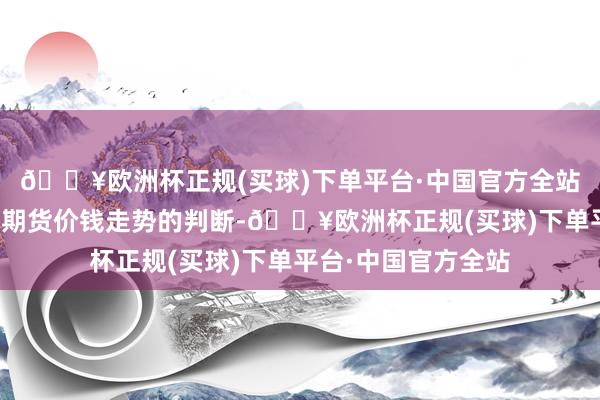 🔥欧洲杯正规(买球)下单平台·中国官方全站投契者把柄我方对期货价钱走势的判断-🔥欧洲杯正规(买球)下单平台·中国官方全站