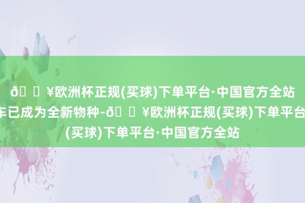 🔥欧洲杯正规(买球)下单平台·中国官方全站现时期间下汽车已成为全新物种-🔥欧洲杯正规(买球)下单平台·中国官方全站