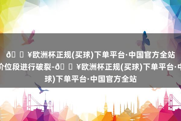 🔥欧洲杯正规(买球)下单平台·中国官方全站先采用一个价位段进行破裂-🔥欧洲杯正规(买球)下单平台·中国官方全站