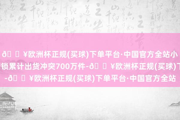 🔥欧洲杯正规(买球)下单平台·中国官方全站小米官方告示小米智能门锁累计出货冲突700万件-🔥欧洲杯正规(买球)下单平台·中国官方全站