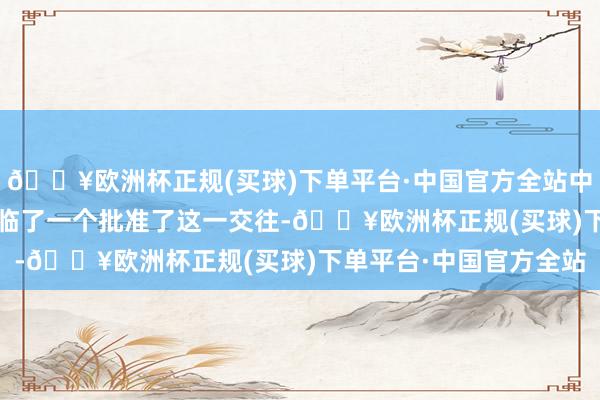 🔥欧洲杯正规(买球)下单平台·中国官方全站中国政府则是在2020年临了一个批准了这一交往-🔥欧洲杯正规(买球)下单平台·中国官方全站