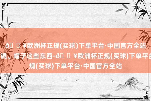 🔥欧洲杯正规(买球)下单平台·中国官方全站还有防晒霜、墨镜、帽子这些东西-🔥欧洲杯正规(买球)下单平台·中国官方全站