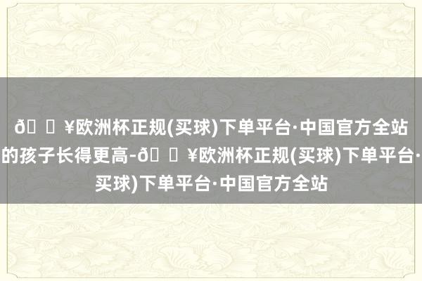 🔥欧洲杯正规(买球)下单平台·中国官方全站父母思让我方的孩子长得更高-🔥欧洲杯正规(买球)下单平台·中国官方全站