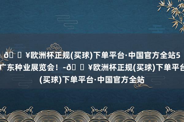 🔥欧洲杯正规(买球)下单平台·中国官方全站50个俄顷，归来广东种业展览会！-🔥欧洲杯正规(买球)下单平台·中国官方全站