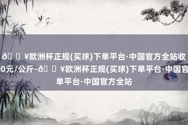 🔥欧洲杯正规(买球)下单平台·中国官方全站收支15.00元/公斤-🔥欧洲杯正规(买球)下单平台·中国官方全站