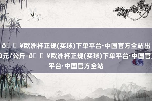 🔥欧洲杯正规(买球)下单平台·中国官方全站出入6.40元/公斤-🔥欧洲杯正规(买球)下单平台·中国官方全站