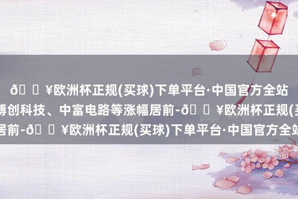 🔥欧洲杯正规(买球)下单平台·中国官方全站创益通、绿联科技、博创科技、中富电路等涨幅居前-🔥欧洲杯正规(买球)下单平台·中国官方全站