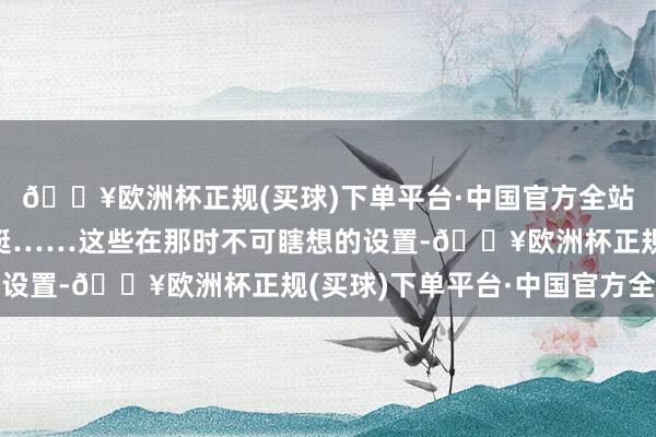 🔥欧洲杯正规(买球)下单平台·中国官方全站核火器、导弹、核潜艇……这些在那时不可瞎想的设置-🔥欧洲杯正规(买球)下单平台·中国官方全站