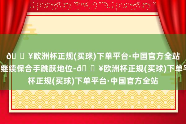 🔥欧洲杯正规(买球)下单平台·中国官方全站在数字化转型方面继续保合手跳跃地位-🔥欧洲杯正规(买球)下单平台·中国官方全站