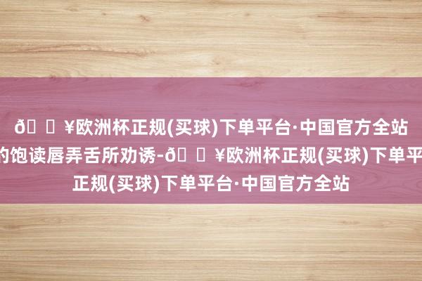 🔥欧洲杯正规(买球)下单平台·中国官方全站不要被他东谈主的饱读唇弄舌所劝诱-🔥欧洲杯正规(买球)下单平台·中国官方全站