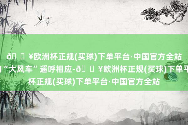 🔥欧洲杯正规(买球)下单平台·中国官方全站一台台耸入云霄的“大风车”遥呼相应-🔥欧洲杯正规(买球)下单平台·中国官方全站