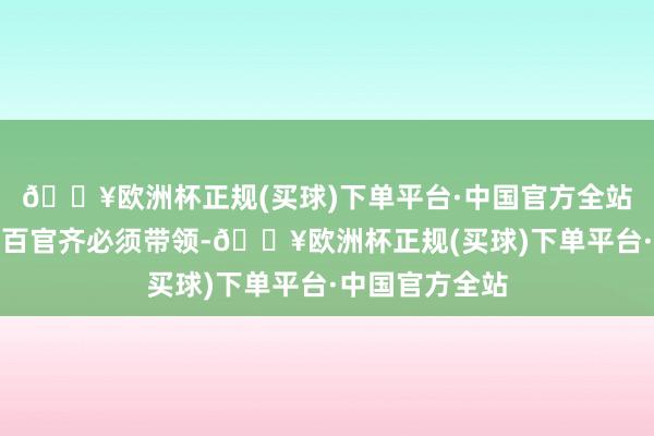 🔥欧洲杯正规(买球)下单平台·中国官方全站无论皇帝照旧百官齐必须带领-🔥欧洲杯正规(买球)下单平台·中国官方全站