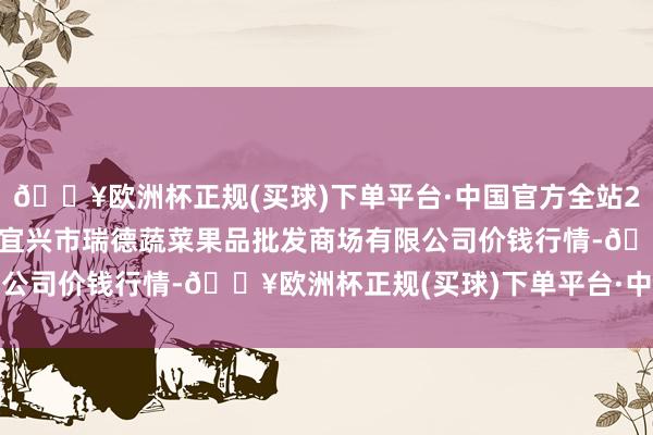 🔥欧洲杯正规(买球)下单平台·中国官方全站2024年12月25日江苏宜兴市瑞德蔬菜果品批发商场有限公司价钱行情-🔥欧洲杯正规(买球)下单平台·中国官方全站