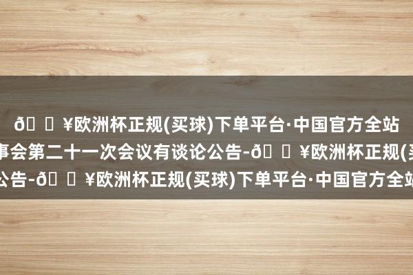 🔥欧洲杯正规(买球)下单平台·中国官方全站一彬科技：第三届董事会第二十一次会议有谈论公告-🔥欧洲杯正规(买球)下单平台·中国官方全站