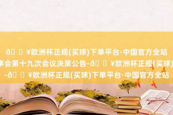 🔥欧洲杯正规(买球)下单平台·中国官方全站普联软件：第四届董事会第十九次会议决策公告-🔥欧洲杯正规(买球)下单平台·中国官方全站