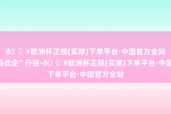 🔥欧洲杯正规(买球)下单平台·中国官方全站扩充“优品优企”行径-🔥欧洲杯正规(买球)下单平台·中国官方全站