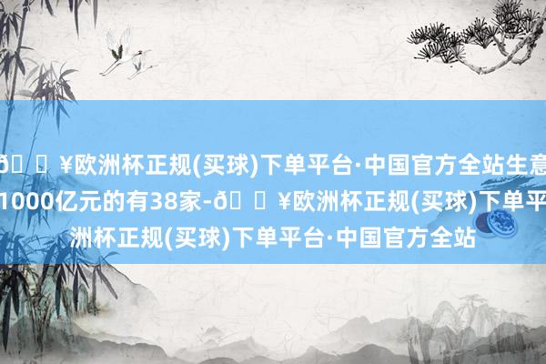 🔥欧洲杯正规(买球)下单平台·中国官方全站生意收入在500亿元-1000亿元的有38家-🔥欧洲杯正规(买球)下单平台·中国官方全站