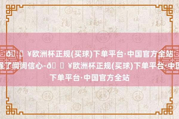 🔥欧洲杯正规(买球)下单平台·中国官方全站进一步增强了阛阓信心-🔥欧洲杯正规(买球)下单平台·中国官方全站