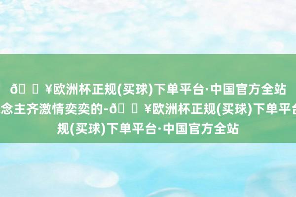 🔥欧洲杯正规(买球)下单平台·中国官方全站悉数这个词东说念主齐激情奕奕的-🔥欧洲杯正规(买球)下单平台·中国官方全站