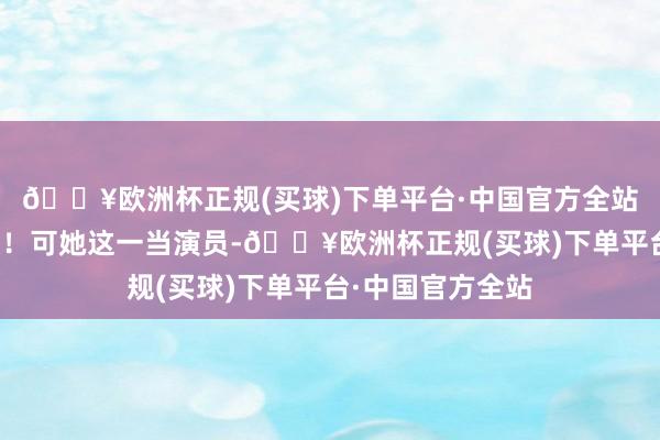 🔥欧洲杯正规(买球)下单平台·中国官方全站完好得不得了呗！可她这一当演员-🔥欧洲杯正规(买球)下单平台·中国官方全站