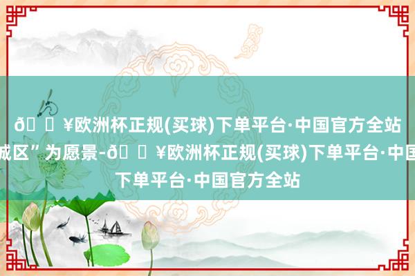 🔥欧洲杯正规(买球)下单平台·中国官方全站美艳山水城区”为愿景-🔥欧洲杯正规(买球)下单平台·中国官方全站