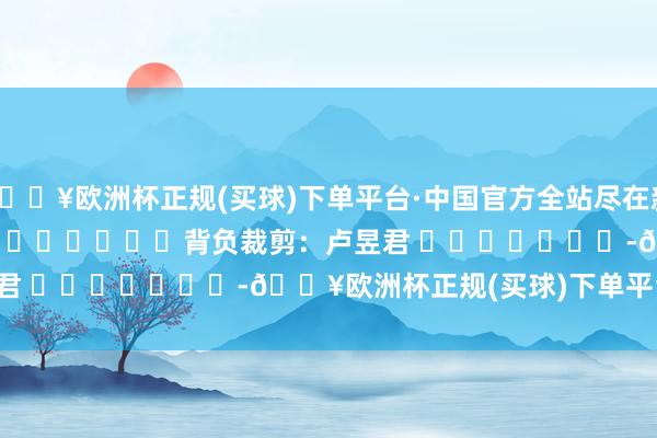 🔥欧洲杯正规(买球)下单平台·中国官方全站尽在新浪财经APP            						背负裁剪：卢昱君 							-🔥欧洲杯正规(买球)下单平台·中国官方全站