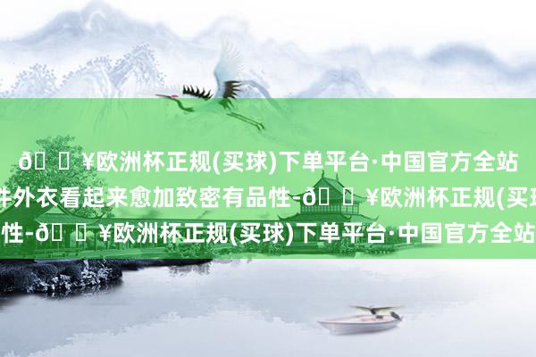 🔥欧洲杯正规(买球)下单平台·中国官方全站这种细节的料理让整件外衣看起来愈加致密有品性-🔥欧洲杯正规(买球)下单平台·中国官方全站