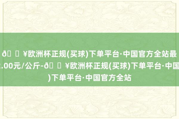 🔥欧洲杯正规(买球)下单平台·中国官方全站最低报价72.00元/公斤-🔥欧洲杯正规(买球)下单平台·中国官方全站