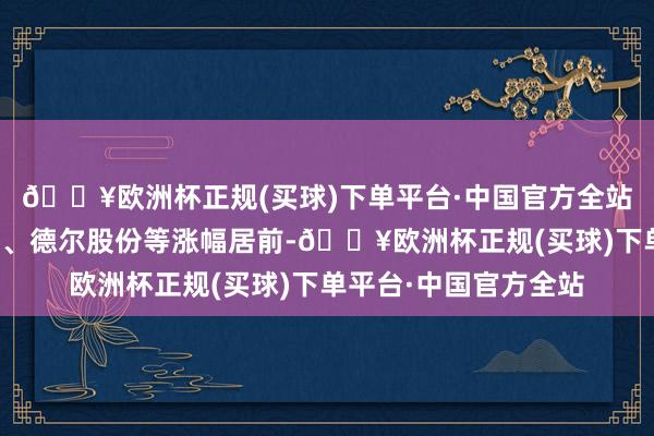 🔥欧洲杯正规(买球)下单平台·中国官方全站威奥股份、恒大高新、德尔股份等涨幅居前-🔥欧洲杯正规(买球)下单平台·中国官方全站