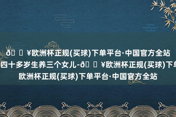 🔥欧洲杯正规(买球)下单平台·中国官方全站武大帝的姆妈杨氏是四十多岁生养三个女儿-🔥欧洲杯正规(买球)下单平台·中国官方全站