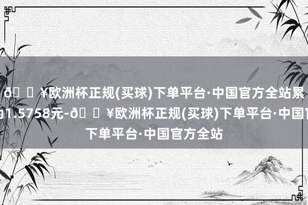 🔥欧洲杯正规(买球)下单平台·中国官方全站累计净值为1.5758元-🔥欧洲杯正规(买球)下单平台·中国官方全站