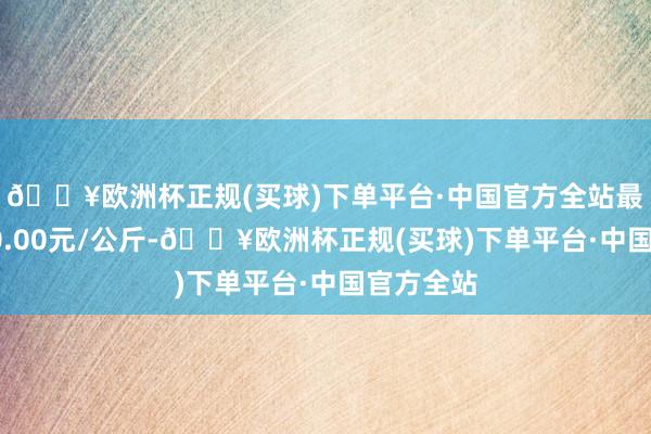 🔥欧洲杯正规(买球)下单平台·中国官方全站最低报价50.00元/公斤-🔥欧洲杯正规(买球)下单平台·中国官方全站