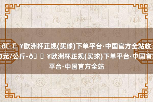 🔥欧洲杯正规(买球)下单平台·中国官方全站收支9.60元/公斤-🔥欧洲杯正规(买球)下单平台·中国官方全站