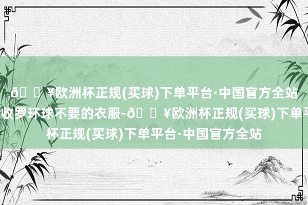 🔥欧洲杯正规(买球)下单平台·中国官方全站她老是忙里忙外地收罗环球不要的衣服-🔥欧洲杯正规(买球)下单平台·中国官方全站