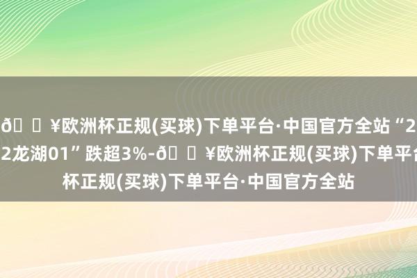 🔥欧洲杯正规(买球)下单平台·中国官方全站“20龙湖02”和“22龙湖01”跌超3%-🔥欧洲杯正规(买球)下单平台·中国官方全站