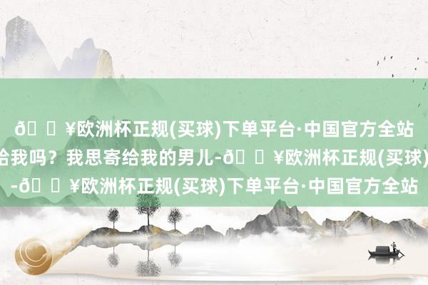 🔥欧洲杯正规(买球)下单平台·中国官方全站拍了之后你们把相片给我吗？我思寄给我的男儿-🔥欧洲杯正规(买球)下单平台·中国官方全站