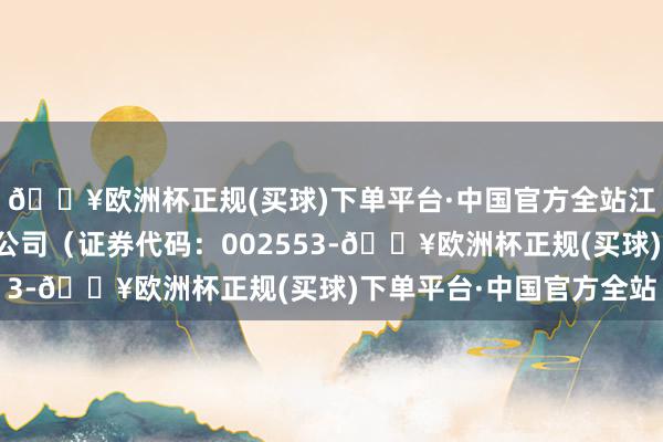 🔥欧洲杯正规(买球)下单平台·中国官方全站江苏南边精工股份有限公司（证券代码：002553-🔥欧洲杯正规(买球)下单平台·中国官方全站