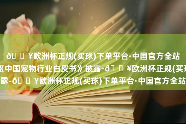 🔥欧洲杯正规(买球)下单平台·中国官方全站市集规模捏续扩大据《中国宠物行业白皮书》披露-🔥欧洲杯正规(买球)下单平台·中国官方全站