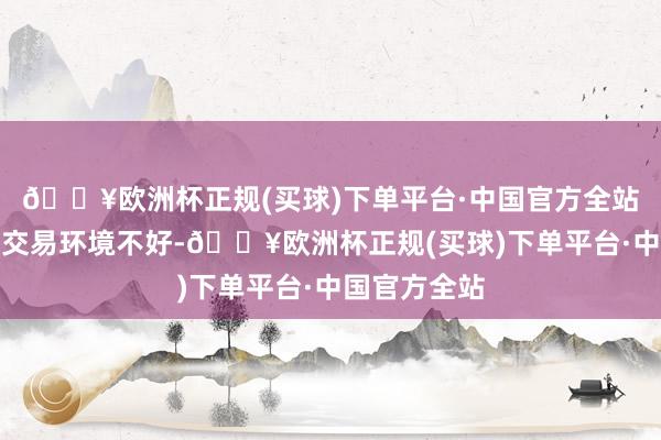 🔥欧洲杯正规(买球)下单平台·中国官方全站当今国表里交易环境不好-🔥欧洲杯正规(买球)下单平台·中国官方全站