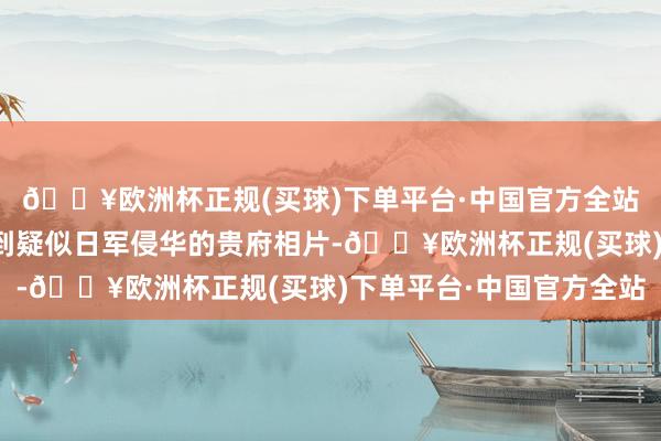 🔥欧洲杯正规(买球)下单平台·中国官方全站能在当地二手市集看到疑似日军侵华的贵府相片-🔥欧洲杯正规(买球)下单平台·中国官方全站