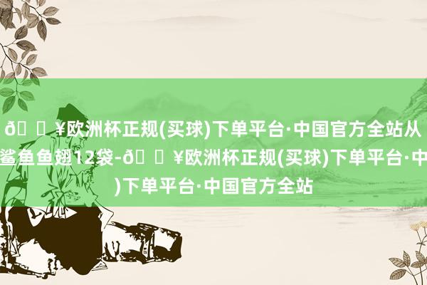 🔥欧洲杯正规(买球)下单平台·中国官方全站从中查获疑似鲨鱼鱼翅12袋-🔥欧洲杯正规(买球)下单平台·中国官方全站