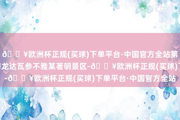 🔥欧洲杯正规(买球)下单平台·中国官方全站第13天行程主要为赶赴穆龙达瓦参不雅某著明景区-🔥欧洲杯正规(买球)下单平台·中国官方全站