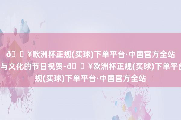 🔥欧洲杯正规(买球)下单平台·中国官方全站传递着进时局域与文化的节日祝贺-🔥欧洲杯正规(买球)下单平台·中国官方全站