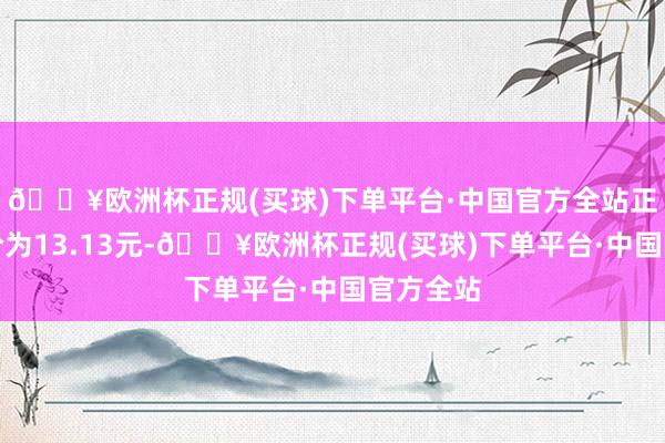 🔥欧洲杯正规(买球)下单平台·中国官方全站正股最新价为13.13元-🔥欧洲杯正规(买球)下单平台·中国官方全站