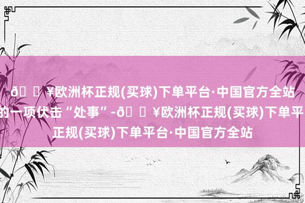 🔥欧洲杯正规(买球)下单平台·中国官方全站甚而成为退休后的一项伏击“处事”-🔥欧洲杯正规(买球)下单平台·中国官方全站