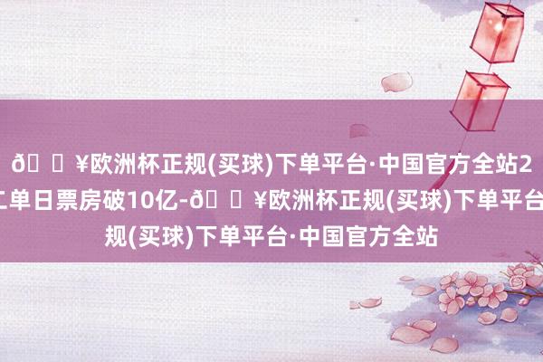 🔥欧洲杯正规(买球)下单平台·中国官方全站2025年大岁首二单日票房破10亿-🔥欧洲杯正规(买球)下单平台·中国官方全站