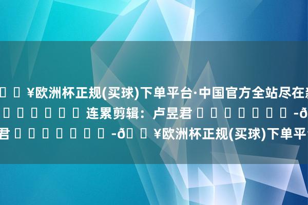 🔥欧洲杯正规(买球)下单平台·中国官方全站尽在新浪财经APP            						连累剪辑：卢昱君 							-🔥欧洲杯正规(买球)下单平台·中国官方全站